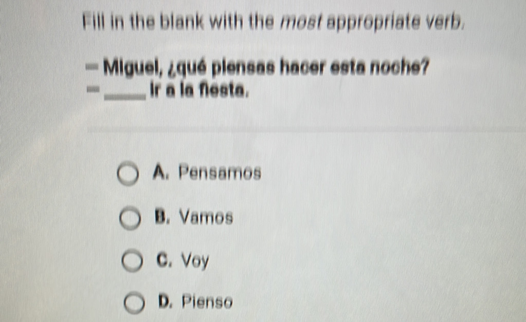 Fill in the blank with the most appropriate verb.
— Miguel, ¿qué piensas hacer esta noche?
-_ ir a la Nesta.
A. Pensamos
B. Vamos
C. Voy
D. Pienso