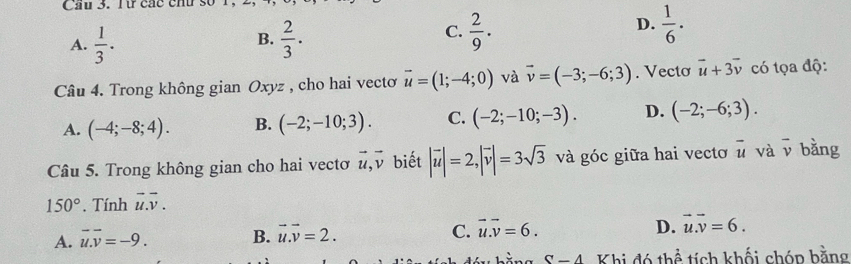 Cầu 3. lt các chu so 1.
B.
A.  1/3 .  2/3 .
D.
C.  2/9 .  1/6 ·
Câu 4. Trong không gian Oxyz , cho hai vectơ vector u=(1;-4;0) và vector v=(-3;-6;3). Vecto vector u+3vector v có tọa độ:
A. (-4;-8;4). B. (-2;-10;3). C. (-2;-10;-3). D. (-2;-6;3). 
Câu 5. Trong không gian cho hai vectơ vector u, vector v biết |vector u|=2, |vector v|=3sqrt(3) và góc giữa hai vecto overline u và overline v bằng
150° Tính vector u.vector v.
A. vector u. vector v=-9. B. vector u.vector v=2. C. vector u.vector v=6. D. vector u.vector v=6.
S-4 Khi đó thể tích khối chóp bằng