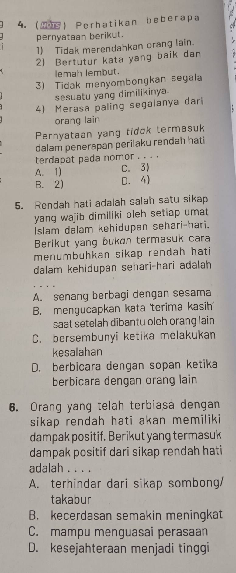 Hs Perhatikan beberapa
pernyataan berikut.
1) Tidak merendahkan orang lain.
2) Bertutur kata yang baik dan
lemah lembut.
3) Tidak menyombongkan segala
sesuatu yang dimilikinya.
4) Merasa paling segalanya dari
orang lain
Pernyataan yang tidak termasuk
dalam penerapan perilaku rendah hati
terdapat pada nomor . . . .
A. 1) C. 3)
B. 2) D. 4)
5. Rendah hati adalah salah satu sikap
yang wajib dimiliki oleh setiap umat
Islam dalam kehidupan sehari-hari.
Berikut yang bukan termasuk cara
menumbuhkan sikap rendah hati
dalam kehidupan sehari-hari adalah
A. senang berbagi dengan sesama
B. mengucapkan kata 'terima kasih’
saat setelah dibantu oleh orang lain
C. bersembunyi ketika melakukan
kesalahan
D. berbicara dengan sopan ketika
berbicara dengan orang lain
6. Orang yang telah terbiasa dengan
sikap rendah hati akan memiliki
dampak positif. Berikut yang termasuk
dampak positif dari sikap rendah hati
adalah . . . .
A. terhindar dari sikap sombong/
takabur
B. kecerdasan semakin meningkat
C. mampu menguasai perasaan
D. kesejahteraan menjadi tinggi