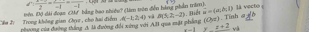 d': (x-3)/2 =frac -1=frac -1 Gội M là tn 
trên. Độ dài đoạn OM bằng bao nhiêu? (làm tròn đến hàng phần trăm). 
Câu 2: Trong không gian Oxyz , cho hai điểm A(-1;2;4) và B(5;2;-2). Biết vector u=(a;b;1) là vecto 
phương của đường thắng △ la đường đối xứng với AB qua mặt phẳng (Oyz). Tính aparallel b
x-1 y_ z+2 và