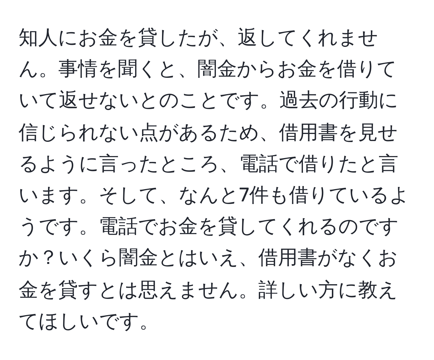 知人にお金を貸したが、返してくれません。事情を聞くと、闇金からお金を借りていて返せないとのことです。過去の行動に信じられない点があるため、借用書を見せるように言ったところ、電話で借りたと言います。そして、なんと7件も借りているようです。電話でお金を貸してくれるのですか？いくら闇金とはいえ、借用書がなくお金を貸すとは思えません。詳しい方に教えてほしいです。