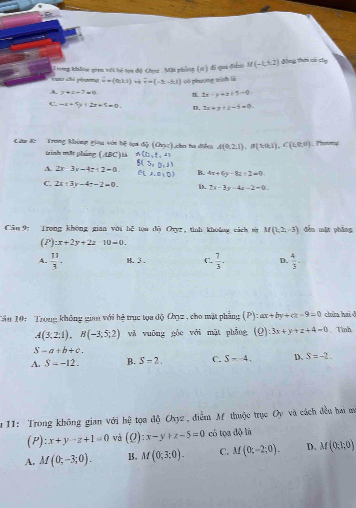 Trong không gian với hệ tọa độ Cụz . Mặt phẳng (ơ) đi qua điễm M(-1,5,2) đồng thời có cập
vetơ chỉ phương m=(0,1;1) và vector v=(-3,-5,1) có phương trình là
A. y+z-7=0. B. 2x-y+z+5=0
C. -x+5y+2z+5=0.
D. 2x+y+z-5=0.
Câu 8: Trong không gian với hệ tọa độ (Oxyz),cho ba điểm A(0;2;1),B(3;0;1),C(1;0;0). Phương
trình mặt phầng (ABC)là
A. 2x-3y-4z+2=0.
B. 4x+6y-8z+2=0.
C. 2x+3y-4z-2=0.
D. 2x-3y-4z-2=0.
Câu 9: Trong không gian với hệ tọa độ Oxyz, tính khoảng cách từ M(1;2;-3) đến mặt phẳng
(P) :x+2y+2z-10=0.
A.  11/3 . B. 3 . C.  7/3 - D.  4/3 -
Câu 10: Trong không gian với hệ trục tọa độ Oxyz , cho mặt phẳng (P):ax+by+cz-9=0 chứa hai đ
A(3;2;1),B(-3;5;2) và vuông góc với mặt phẳng (Q):3x+y+z+4=0 、Tinh
S=a+b+c.
A. S=-12.
B. S=2. C. S=-4. D. S=-2.
u11: Trong không gian với hệ tọa độ Oxyz , điểm M thuộc trục Oy và cách đều hai mà
(1 ):x+y-z+1=0 và (Q):x-y+z-5=0 có tọa độ là
A. M(0;-3;0).
B. M(0;3;0).
C. M(0;-2;0). D. M(0;1;0)