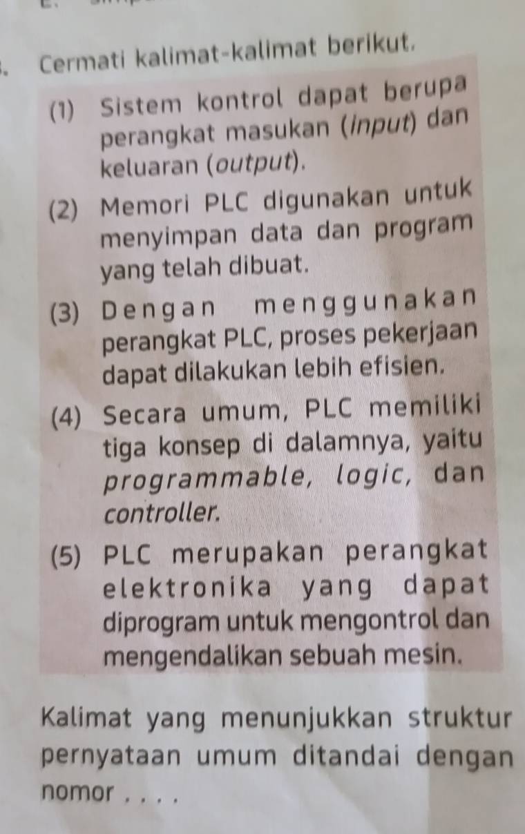 Cermati kalimat-kalimat berikut. 
(1) Sistem kontrol dapat berupa 
perangkat masukan (input) dan 
keluaran (output). 
(2) Memori PLC digunakan untuk 
menyimpan data dan program 
yang telah dibuat. 
(3) D e n g a n m e n g g u n a k a n 
perangkat PLC, proses pekerjaan 
dapat dilakukan lebih efisien. 
(4) Secara umum, PLC memiliki 
tiga konsep di dalamnya, yaitu 
programmable, logic, dan 
controller. 
(5) PLC merupakan perangkat 
elektronika yang dapat 
diprogram untuk mengontrol dan 
mengendalikan sebuah mesin. 
Kalimat yang menunjukkan struktur 
pernyataan umum ditandai dengan 
nomor . . . .