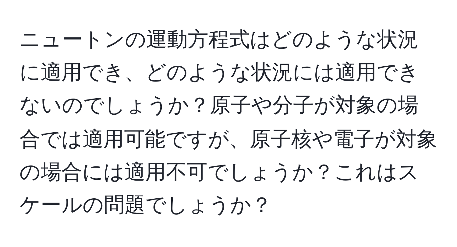 ニュートンの運動方程式はどのような状況に適用でき、どのような状況には適用できないのでしょうか？原子や分子が対象の場合では適用可能ですが、原子核や電子が対象の場合には適用不可でしょうか？これはスケールの問題でしょうか？