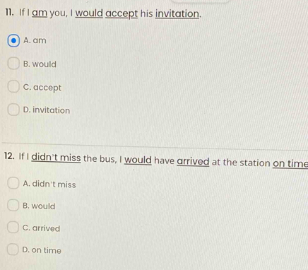 If I am you, I would accept his invitation.
A. am
B. would
C. accept
D. invitation
12. If I didn't miss the bus, I would have arrived at the station on time
A. didn't miss
B. would
C. arrived
D. on time