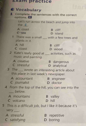 Exam practice
Vocabulary
Complete the sentences with the correct
options. K
Let's run across the beach and jump into
the _G_.
A coast B cliff
C sea D island
1 There was a small _with a few trees and
plants in it.
A hill B cliff
C coast D wood
2 Kate's really good at _activities, such as
music and painting.
A creative B dangerous
C stressful D analytical
3 The_ wrote an interesting article about
this place in last week's newspaper.
A accountant B engineer
C journalist D doctor
4 From the top of the hill, you can see into the
_below.
A mountains B valley
C volcano D hill
5 This is a difficult job, but I like it because it's
very_
A stressful B repetitive
C satisfying D boring