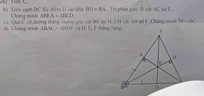 Tinh C. 
b) Trên cạnh BC lấy diểm D sao cho BD=BA Tia phần giác hat B cất AC tại E. 
Chứng minh △ BEA=△ BED. 
c) Qua C vẽ đường thắng vuờng góc với BE tại H. CH cát AB tại F. Chứng minh BF=BC
d) Chứng minh △ BAC=△ BDF và D, E, F thắng hàng