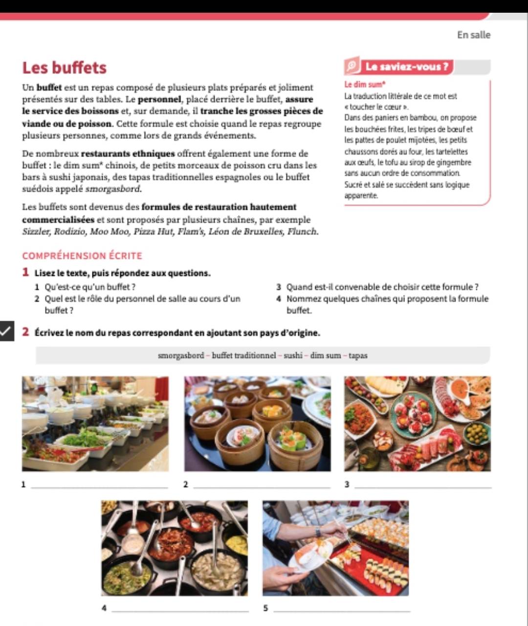 En salle
Les buffets Le saviez-vous ?
D
Un buffet est un repas composé de plusieurs plats préparés et joliment Le dim sum*
présentés sur des tables. Le personnel, placé derrière le buffet, assure La traduction littérale de ce mot est
« toucher le cœur »
le service des boissons et, sur demande, il tranche les grosses pièces de Dans des paniers en bambou, on propose
viande ou de poisson. Cette formule est choisie quand le repas regroupe les bouchées frites, les tripes de bœuf et
plusieurs personnes, comme lors de grands événements. les pattes de poulet mijotées, les petits
De nombreux restaurants ethniques offrent également une forme de chaussons dorés au four, les tartelettes
buffet : le dim sum* chinois, de petits morceaux de poisson cru dans les aux œufs, le tofu au sirop de gingembre
sans auoun ordre de consommation.
bars à sushi japonais, des tapas traditionnelles espagnoles ou le buffet Sucré et salé se succèdent sans logique
suédois appelé smorgasbord. apparente.
Les buffets sont devenus des formules de restauration hautement
commercialisées et sont proposés par plusieurs chaînes, par exemple
Sizzler, Rodizio, Moo Moo, Pizza Hut, Flam's, Léon de Bruxelles, Flunch.
compréhension écrite
1 Lisez le texte, puis répondez aux questions.
1 Qu'est-ce qu'un buffet? 3 Quand est-il convenable de choisir cette formule ?
2 Quel est le rôle du personnel de salle au cours d'un 4 Nommez quelques chaînes qui proposent la formule
buffet ? buffet.
2 Écrivez le nom du repas correspondant en ajoutant son pays d'origine.
smorgasbord - buffet traditionnel - sushi - dim sum - tapas
_1
_2
_3
_4
_5