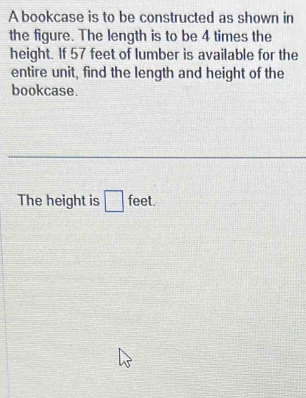 A bookcase is to be constructed as shown in 
the figure. The length is to be 4 times the 
height. If 57 feet of lumber is available for the 
entire unit, find the length and height of the 
bookcase. 
The height is □ feet.