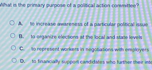 What is the primary purpose of a political action committee?
A. to increase awareness of a particular political issue
B. to organize elections at the local and state levels
C. to represent workers in negotiations with employers
D. to financially support candidates who further their inte