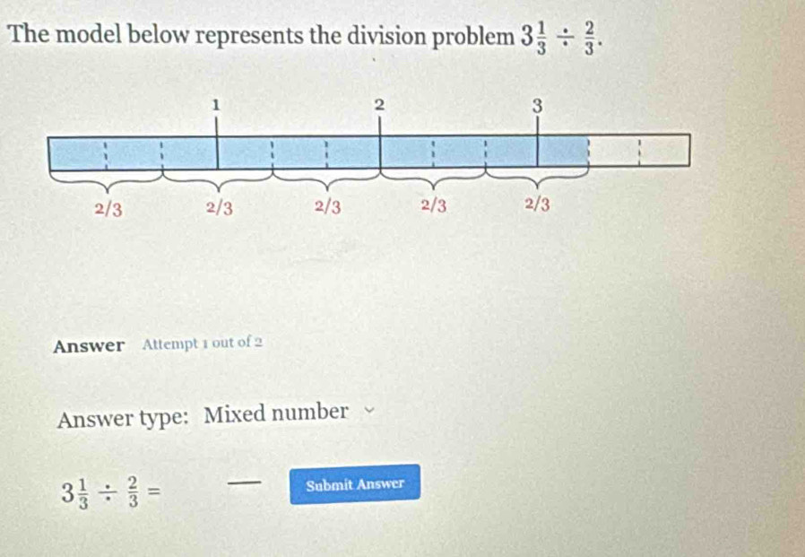 The model below represents the division problem 3 1/3 /  2/3 . 
Answer Attempt 1 out of 2 
Answer type: Mixed number
3 1/3 /  2/3 = _Submit Answer