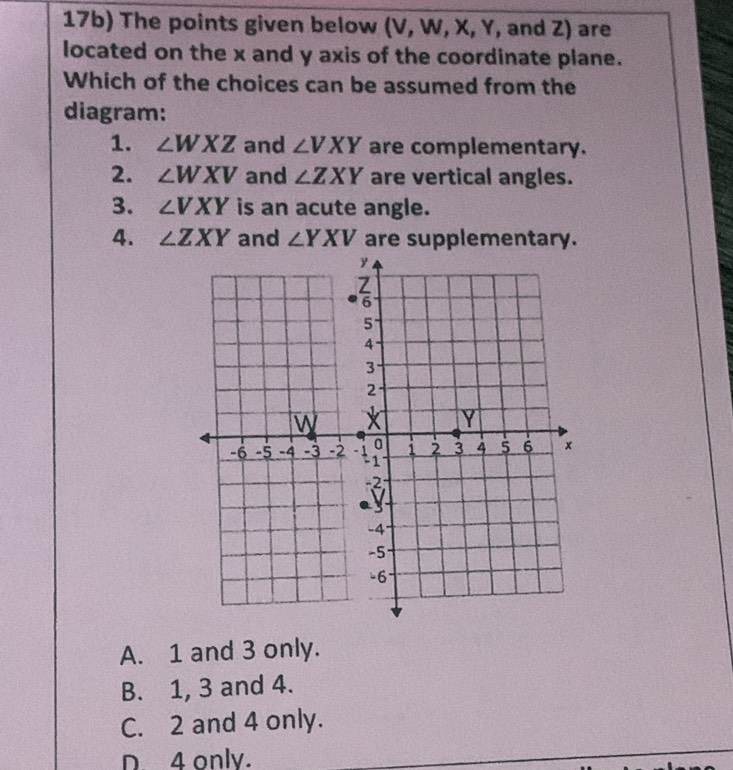 17b) The points given below (V, W, X, Y, and Z) are
located on the x and y axis of the coordinate plane.
Which of the choices can be assumed from the
diagram:
1. ∠ WXZ and ∠ VXY are complementary.
2. ∠ WXV and ∠ ZXY are vertical angles.
3. ∠ VXY is an acute angle.
4. ∠ ZXY and ∠ YXV are supplementary.
A. 1 and 3 only.
B. 1, 3 and 4.
C. 2 and 4 only.
D. 4 only.