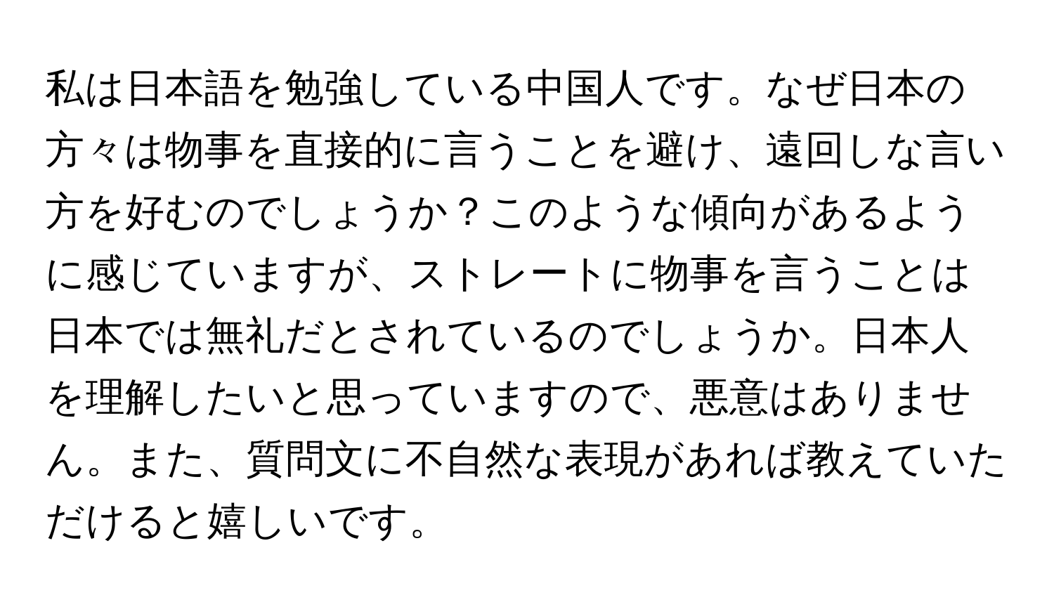 私は日本語を勉強している中国人です。なぜ日本の方々は物事を直接的に言うことを避け、遠回しな言い方を好むのでしょうか？このような傾向があるように感じていますが、ストレートに物事を言うことは日本では無礼だとされているのでしょうか。日本人を理解したいと思っていますので、悪意はありません。また、質問文に不自然な表現があれば教えていただけると嬉しいです。