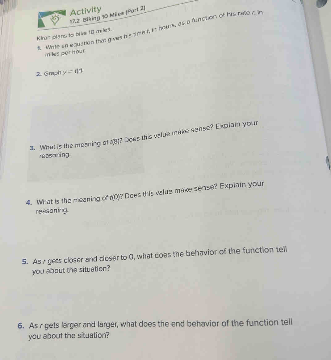 Activity 
17.2 Biking 10 Miles (Part 2) 
1. Write an equation that gives his time t, in hours, as a function of his rate r, in 
Kiran plans to bike 10 miles.
miles per hour. 
2. Graph y=t(r). 
3. What is the meaning of t(8) ? Does this value make sense? Explain your 
reasoning. 
4. What is the meaning of t(0) ? Does this value make sense? Explain your 
reasoning. 
5. As r gets closer and closer to 0, what does the behavior of the function tell 
you about the situation? 
6. As r gets larger and larger, what does the end behavior of the function tell 
you about the situation?