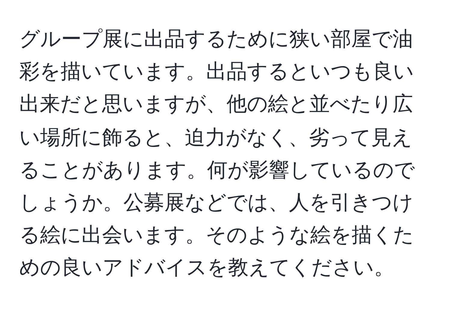 グループ展に出品するために狭い部屋で油彩を描いています。出品するといつも良い出来だと思いますが、他の絵と並べたり広い場所に飾ると、迫力がなく、劣って見えることがあります。何が影響しているのでしょうか。公募展などでは、人を引きつける絵に出会います。そのような絵を描くための良いアドバイスを教えてください。