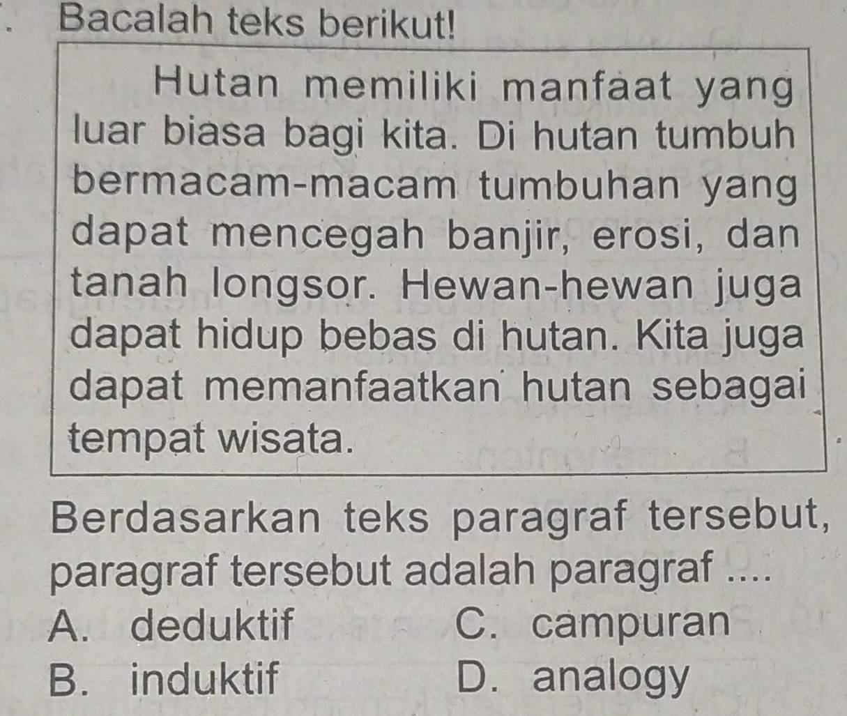 Bacalah teks berikut!
Hutan memiliki manfaat yang
luar biasa bagi kita. Di hutan tumbuh
bermacam-macam tumbuhan yang
dapat mencegah banjir, erosi, dan
tanah longsor. Hewan-hewan juga
dapat hidup bebas di hutan. Kita juga
dapat memanfaatkan hutan sebagai
tempat wisata.
Berdasarkan teks paragraf tersebut,
paragraf tersebut adalah paragraf ....
A. deduktif C. campuran
B. induktif D. analogy