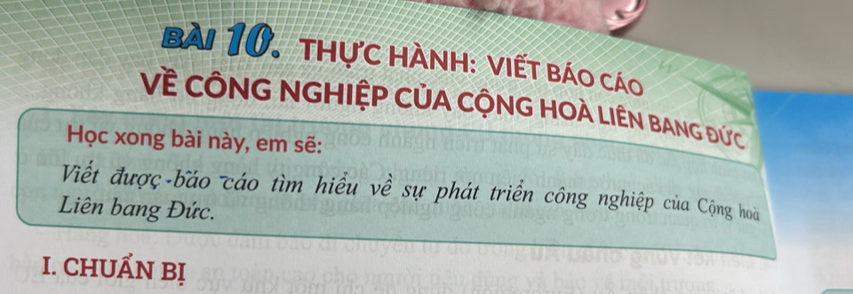 bài 10, thực hành: viết báo cáo 
Về CÔNG NGHIỆP CỦA CỘNG HOÀ LIÊN BANG Đức 
Học xong bài này, em sẽ: 
Viết được-báo cáo tìm hiểu về sự phát triển công nghiệp của Cộng hoà 
Liên bang Đức. 
I. CHUẤN Bị