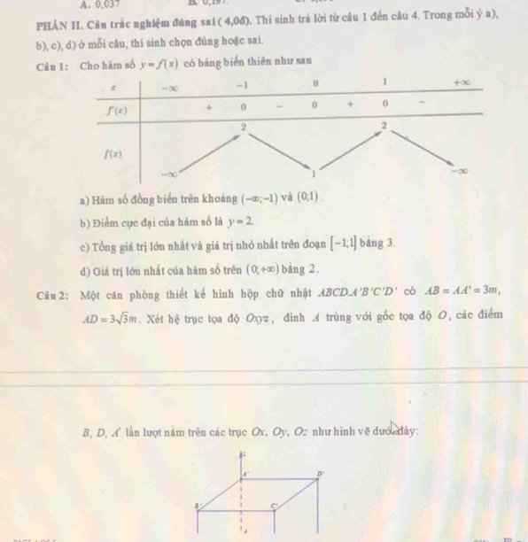 0,037
PHẢN II. Câu trắc nghiệm đúng sai (4,0d) 0. Thí sinh trả lời từ câu 1 đến câu 4. Trong mỗi ý a),
b), c), d) ở mỗi câu, thi sinh chọn đúng hoặc sai.
Câu 1: Cho hàm số y=f(x) có bảng biến thiên như sau
a) Hàm số đồng biển trên khoảng (-∈fty ;-1) và (0;1).
b) Điểm cực đại của hàm số là y=2.
c) Tổng giá trị lớn nhất và giá trị nhỏ nhất trên đoạn [-1;1] bāng 3.
d) Giá trị lớn nhất của hàm số trên (0,+∈fty ) bàng 2.
Câu 2: Một căn phòng thiết kể hình hộp chữ nhật ABCDA'B'C'D' có AB=AA'=3m,
AD=3sqrt(3)m.  Xét hệ trục tọa độ Oxyz, đình A trùng với gốc tọa độ O, các điểm
B, D, A' lần lượt nằm trên các trục Ox, Oy, Oz như hình vẽ dướ đây: