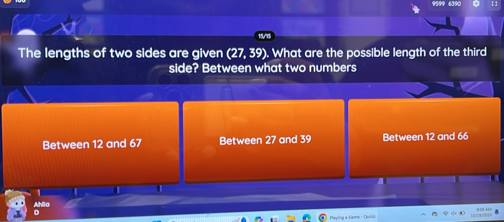 9599 6390
15/15
The lengths of two sides are given (27,39). What are the possible length of the third
side? Between what two numbers
Between 12 and 67 Between 27 and 39 Between 12 and 66
Ahlia
D
Playing a Game - Quiziz 10/18/2024 9:08 AM