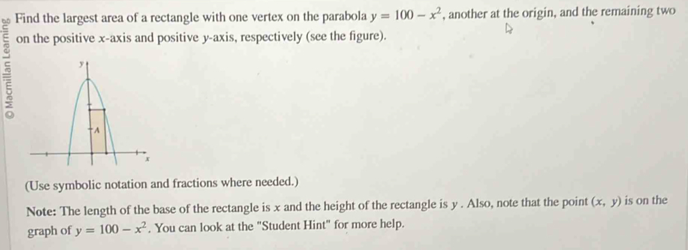 Find the largest area of a rectangle with one vertex on the parabola y=100-x^2 , another at the origin, and the remaining two
on the positive x-axis and positive y-axis, respectively (see the figure).
5
(Use symbolic notation and fractions where needed.)
Note: The length of the base of the rectangle is x and the height of the rectangle is y. Also, note that the point (x,y) is on the
graph of y=100-x^2. You can look at the "Student Hint" for more help.