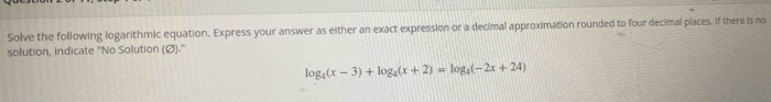 Solve the following logarithmic equation. Express your answer as either an exact expression or a decimal approximation rounded to four decimal places. if there is no 
solution, indicate ''No Solution (Ø)-''
log _4(x-3)+log _4(x+2)=log _4(-2x+24)