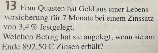 Frau Quasten hat Geld aus einer Lebens- 
versicherung für 7 Monate bei einem Zinssatz 
von 3,4 % festgelegt. 
Welchen Betrag hat sie angelegt, wenn sie am 
Ende 892,50€ Zinsen erhält?