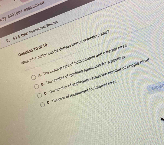 vity/4001004/assessment
4.1.4 Quiz: Recruitment Sources
What information can be derived from a selection ratio
Question 10 of 10. The turnover rate of both internal and external hire:. The number of qualified applicants for a positior. The number of applicants versus the number of people hire
SUBMN
D. The cost of recruitment for internal hires