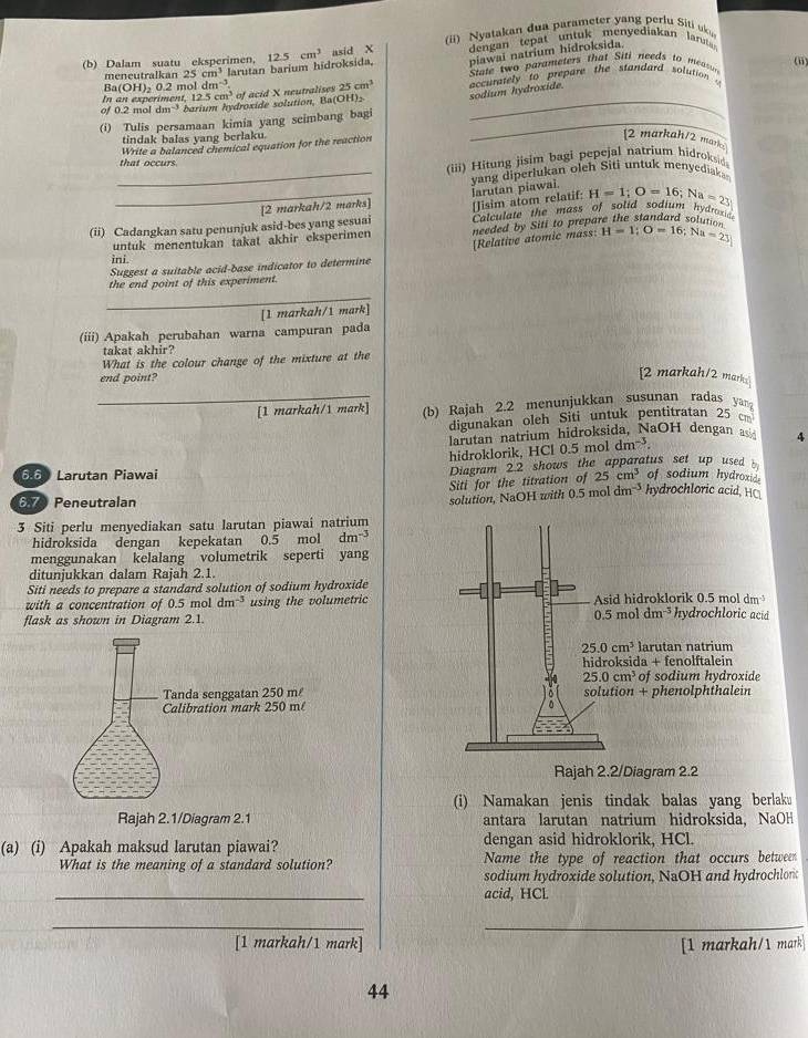 ii)  Nyatakan dua parameter yang perlu Siti uki
(b) Dalam suatu eksperimen, 12.5cm^3 asid X  dengan tepat untuk menyediakan laruta 
meneutralkan 25cm^3 larutan barium hidroksida, piawai natrium hidroksida.
12.5cm^3 of acid X neutralises  State two parameters that Siti needs to m
(ii)
Ba(OH)_20.21 nol dm^(-3) 25cm^3
of 0.2 mol dm^(-3) barium hydroxide solution, Ba(OH): sodium hydróxide accurately to prepare the standard solution 
(i) Tulis persamaan kimia yang scimbang bagi_
tindak balas yang berlaku.
Write a balanced chemical equation for the reaction
[2 markah/2 mark
that occurs
(iii) Hitung jisim bagi pepejal natrium hidroksid
_vang diperlukan olch Siti untuk menyediaka
(ii) Cadangkan satu penunjuk asid-bes yang sesuai [2 markah/2 marks] [Jisim atom relatif: Jarutan piawai. H=1;O=16;Na=23
Calculate the mass of solid sodi
Hydroie
untuk menentukan takat akhir eksperimen needed by Siti to prepare the standard solun. "
Suggest a suitable acid-base indicator to determine [Relative atomic mass: H=1;O=16;Na=23
ini.
the end point of this experiment.
_
[1 markah/1 mark]
(iii) Apakah perubahan warna campuran pada
takat akhir?
What is the colour change of the mixture at the
end point?
[2 markah/2 mark
_[1 markah/1 mark] (b) Rajah 2.2 menunjukkan susunan radas ya
digunakan oleh Siti untuk pentitratan 25 cm
arutan natrium hidroksida, NaOH dengan a 4
hidroklorik, HCl 0.5 mol dm^(-3).
66 Larutan Piawai Diagram 2.2 shows the apparatus set up used 
Siti for the titration of 25cm^3 of sodium hydroxid.
6.7 Peneutralan
solution, NaOH with 0.5 m 1dm^(-3) hydrochloric acid, HC
3 Siti perlu menyediakan satu larutan piawai natrium
hidroksida dengan kepekatan 0.5 mol dm^(-3)
menggunakan kelalang volumetrik seperti yang
ditunjukkan dalam Rajah 2.1.
Siti needs to prepare a standard solution of sodium hydroxide
with a concentration of 0.5 mol dm^(-3) using the volumetric
flask as shown in Diagram 2.1. 
Rajah 2.2/Diagram 2.2
(i) Namakan jenis tindak balas yang berlaku
Rajah 2.1/Diagram 2.1 antara larutan natrium hidroksida, NaO
(a) (i) Apakah maksud larutan piawai? dengan asid hidroklorik, HCl.
What is the meaning of a standard solution? Name the type of reaction that occurs between
sodium hydroxide solution, NaOH and hydrochlorc
_
acid, HCl
_
_
[1 markah/1 mark] [1 markah/1 mark
44