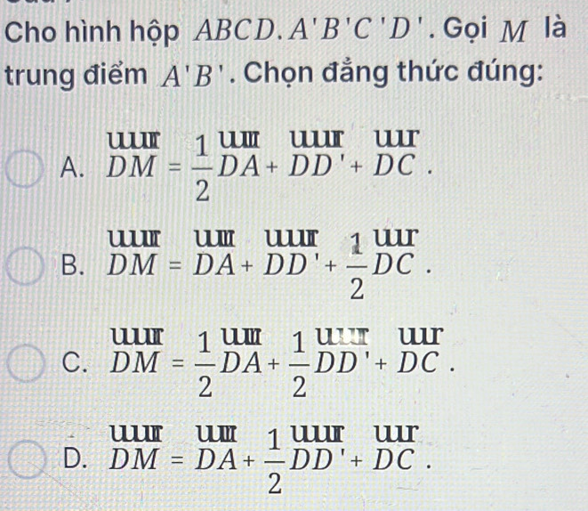 Cho hình hộp ABCD. A'B'C'D'. Gọi M là
trung điểm A'B'. Chọn đẳng thức đúng:
A. beginarrayr uur DMendarray = 1/2 beginarrayr uur DA+DD'+DC.endarray
B. DM=DA+DD'+ 1/2 DC
C. beginarrayr uur DMendarray = 1/2 beginarrayr uur DAendarray + 1/2 beginarrayr urr DDendarray beginarrayr uur +DCendarray.
D. DM=DA+ 1/2 DD'+DC.