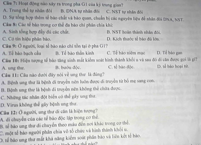 Hoạt động nào xảy ra trong pha G1 của kỳ trung gian?
A. Trung thể tự nhân đôi B. DNA tự nhân đôi C. NST tự nhân đôi
D. Sự tổng hợp thêm tế bào chất và bào quan, chuẩn bị các nguyên liệu để nhân đôi DNA, NST.
Câu 8: Các tế bào trong cơ thể đa bào chỉ phân chia khi:
A. Sinh tổng hợp đầy đủ các chất. B. NST hoàn thành nhân đôi.
C. Có tín hiệu phân bào. D. Kích thước tế bào đủ lớn.
Câu 9: Ở người, loại tế bào nào chỉ tồn tại ở pha G1?
A. Tế bào bạch cầu B. Tế bào thần kinh C. Tế bào niêm mạc D. Tế bào gan
Câu 10: Hiện tượng tế bào tăng sinh mất kiểm soát hình thành khối u và sau đó di căn được gọi là gì?
A. ung thư. B. bướu độc. C. tế bào độc. D. tế bào hoại tử.
Câu 11: Câu nào dưới đây nói về ung thư là đúng?
A. Bệnh ung thư là bệnh di truyền nên luôn được di truyền từ bố mẹ sang con.
B. Bệnh ung thư là bệnh di truyền nên không thể chữa được.
C. Những tác nhân đột biến có thể gây ung thư.
D. Virus không thể gây bệnh ung thư.
Câu 12: Ở người, ung thư di căn là hiện tượng?
A. di chuyển của các tế bào độc lập trong cơ thể.
B. tế bào ung thư di chuyển theo máu đến nơi khác trong cơ thể.
C. một tế bào người phân chia vô tổ chức và hình thành khối u.
D. tế bảo ung thư mất khả năng kiểm soát phân bào và liên kết tế bào.
a  n hs thế nào ?