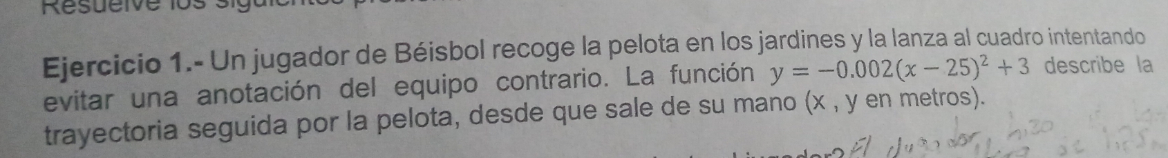 Ejercicio 1.- Un jugador de Béisbol recoge la pelota en los jardines y la lanza al cuadro intentando 
evitar una anotación del equipo contrario. La función y=-0.002(x-25)^2+3 describe la 
trayectoria seguida por la pelota, desde que sale de su mano (x , y en metros).