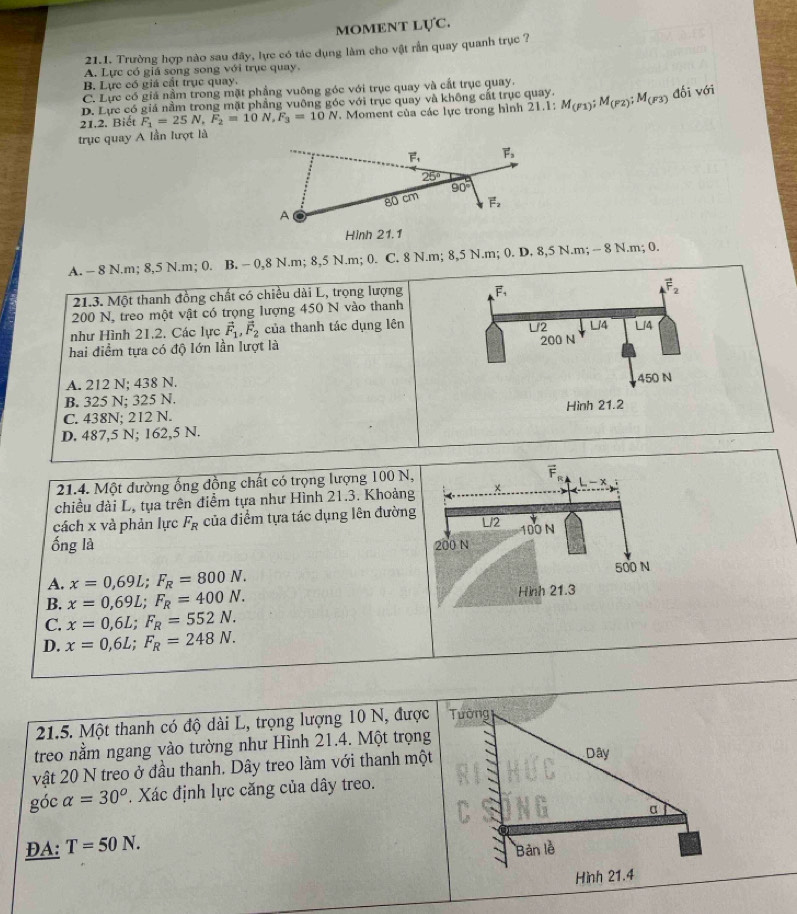 MOMENT LựC.
21.1. Trường hợp nào sau đây, lực có tác dụng làm cho vật rẫn quay quanh trục ?
A. Lực có giá song song với trục quay.
B. Lực có giá cất trục quay.
C. Lực có giá nằm trong mặt phẳng vuông góc với trục quay và cất trục quay.
D. Lực có giá nằm trong mặt phẳng vuông góc với trục quay và không cất trục quay.
21.2. Biết F_1=25N,F_2=10N,F_3=10N. Moment của các lực trong hình 21.1: M_(F1);M_(F2);M_(F3) đối với
trục quay A lần lượt là
vector F_1 vector F_3
25°
90°
80 cm vector F_2
A
Hình 21.1
A. - 8 N.m; 8,5 N.m; 0. B. - 0,8 N.m; 8,5 N.m; 0. C. 8 N.m; 8,5 N.m; 0. D. 8,5 N.m; - 8 N.m; 0.
21.3. Một thanh đồng chất có chiều dài L, trọng lượng vector F_1
vector F_2
200 N, treo một vật có trọng lượng 450 N vào thanh
U2 U4
như Hình 21.2. Các lực vector F_1,vector F_2 của thanh tác dụng lên Li4
hai điểm tựa có độ lớn lần lượt là 200 N
A. 212 N; 438 N. 450 N
B. 325 N; 325 N.
C. 438N; 212 N. Hình 21.2
D. 487,5 N; 162,5 N.
21.4. Một đường ống đồng chất có trọng lượng 100 N,
chiều đài L, tụa trên điểm tựa như Hình 21.3. Khoảng + -x
cách x và phản lực F_R của điểm tựa tác dụng lên đường L/2
ống là 200 N 100 N
A. x=0,69L;F_R=800N. 500 N
B. x=0,69L;F_R=400N. Hình 21.3
C. x=0,6L;F_R=552N.
D. x=0,6L;F_R=248N.
21.5. Một thanh có độ dài L, trọng lượng 10 N, được
treo nằm ngang vào tường như Hình 21.4. Một trọng
vật 20 N treo ở đầu thanh. Dây treo làm với thanh một
góc alpha =30^o. Xác định lực căng của dây treo.
DA: T=50N.