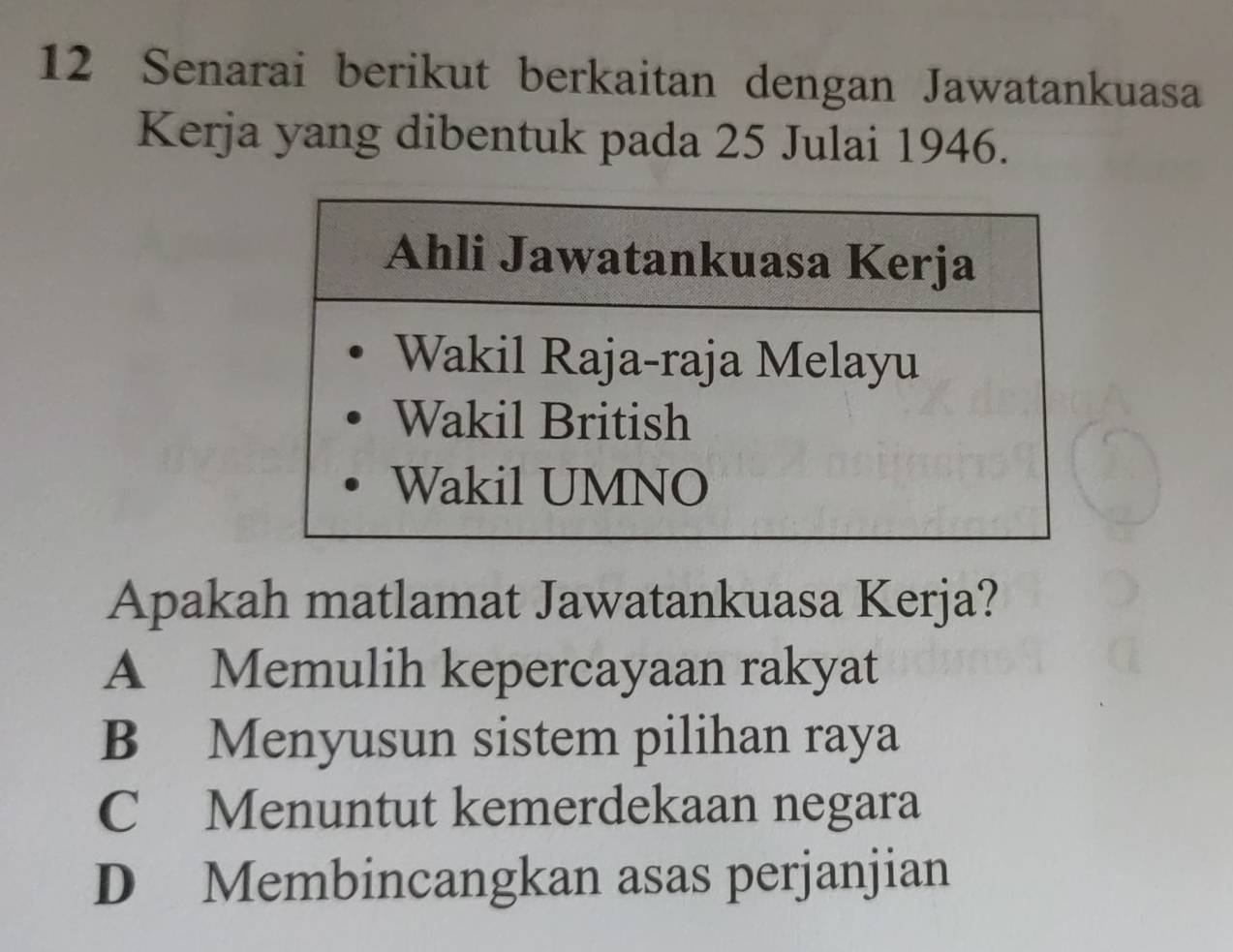 Senarai berikut berkaitan dengan Jawatankuasa
Kerja yang dibentuk pada 25 Julai 1946.
Apakah matlamat Jawatankuasa Kerja?
A Memulih kepercayaan rakyat
B Menyusun sistem pilihan raya
C Menuntut kemerdekaan negara
D Membincangkan asas perjanjian