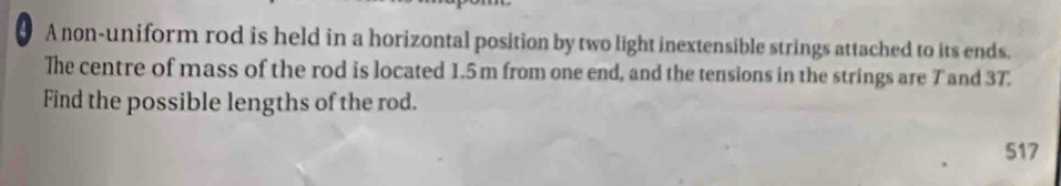 A non-uniform rod is held in a horizontal position by two light inextensible strings attached to its ends. 
The centre of mass of the rod is located 1.5 m from one end, and the tensions in the strings are T and 37
Find the possible lengths of the rod. 
517