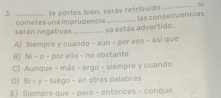 si
3._
te portes bien, serás retribuido
las consecuencias
cometes una imprudencia_
serán negativas_
ya estás advertido.
A) Siempre y cuando - aun - por eso - así que
B) Ni - o - por ello - no obstante
C) Aunque - más - ergo - siempre y cuando
D) Si - y - luego - en otras palabras
E) Siempre que - pero - entonces - conque