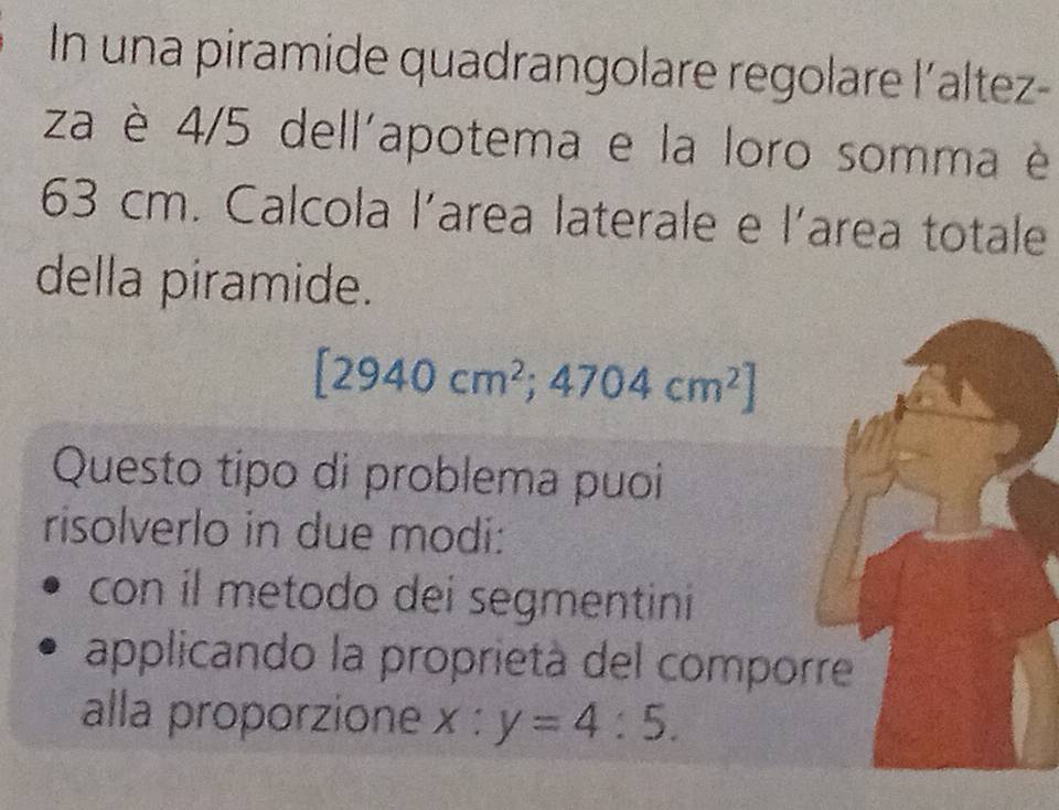 In una piramide quadrangolare regolare l´altez-
za è 4/5 dell'apotema e la loro somma è
63 cm. Calcola l'area laterale e l'area totale
della piramide.
[2940cm^2;4704cm^2]
Questo tipo di problema puoi
risolverlo in due modi:
con il metodo dei segmentini
applicando la proprietà del comporre
alla proporzione x:y=4:5.