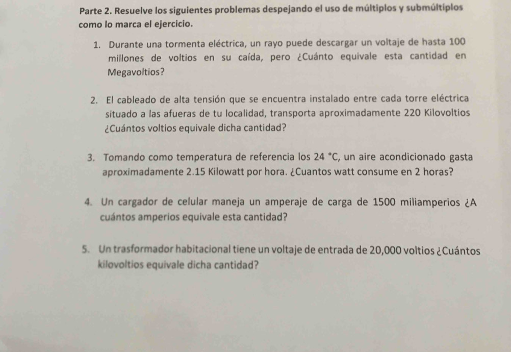 Parte 2. Resuelve los siguientes problemas despejando el uso de múltiplos y submúltiplos 
como lo marca el ejercicio. 
1. Durante una tormenta eléctrica, un rayo puede descargar un voltaje de hasta 100
millones de voltios en su caída, pero ¿Cuánto equivale esta cantidad en 
Megavoltios? 
2. El cableado de alta tensión que se encuentra instalado entre cada torre eléctrica 
situado a las afueras de tu localidad, transporta aproximadamente 220 Kilovoltios 
¿Cuántos voltios equivale dicha cantidad? 
3. Tomando como temperatura de referencia los 24°C , un aire acondicionado gasta 
aproximadamente 2.15 Kilowatt por hora. ¿Cuantos watt consume en 2 horas? 
4. Un cargador de celular maneja un amperaje de carga de 1500 miliamperios ¿A 
cuántos amperios equivale esta cantidad? 
5. Un trasformador habitacional tiene un voltaje de entrada de 20,000 voltios ¿Cuántos 
kilovoltios equivale dicha cantidad?