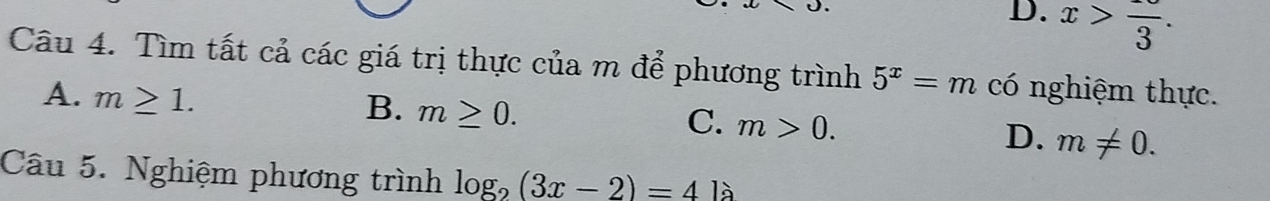 D. x>frac 3. 
Câu 4. Tìm tất cả các giá trị thực của m để phương trình 5^x=m có nghiệm thực.
A. m≥ 1.
B. m≥ 0.
C. m>0.
D. m!= 0. 
Câu 5. Nghiệm phương trình log _2(3x-2)=4la