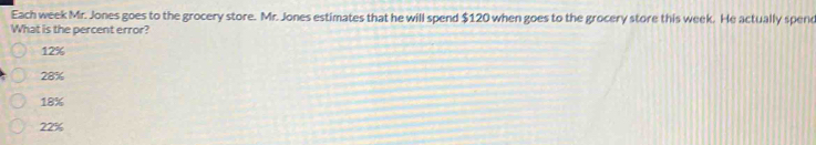 Each week Mr. Jones goes to the grocery store. Mr. Jones estimates that he will spend $120 when goes to the grocery store this week. He actually spend
What is the percent error?
12%
28%
18%
22%