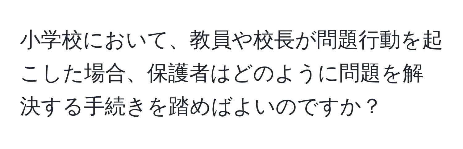 小学校において、教員や校長が問題行動を起こした場合、保護者はどのように問題を解決する手続きを踏めばよいのですか？