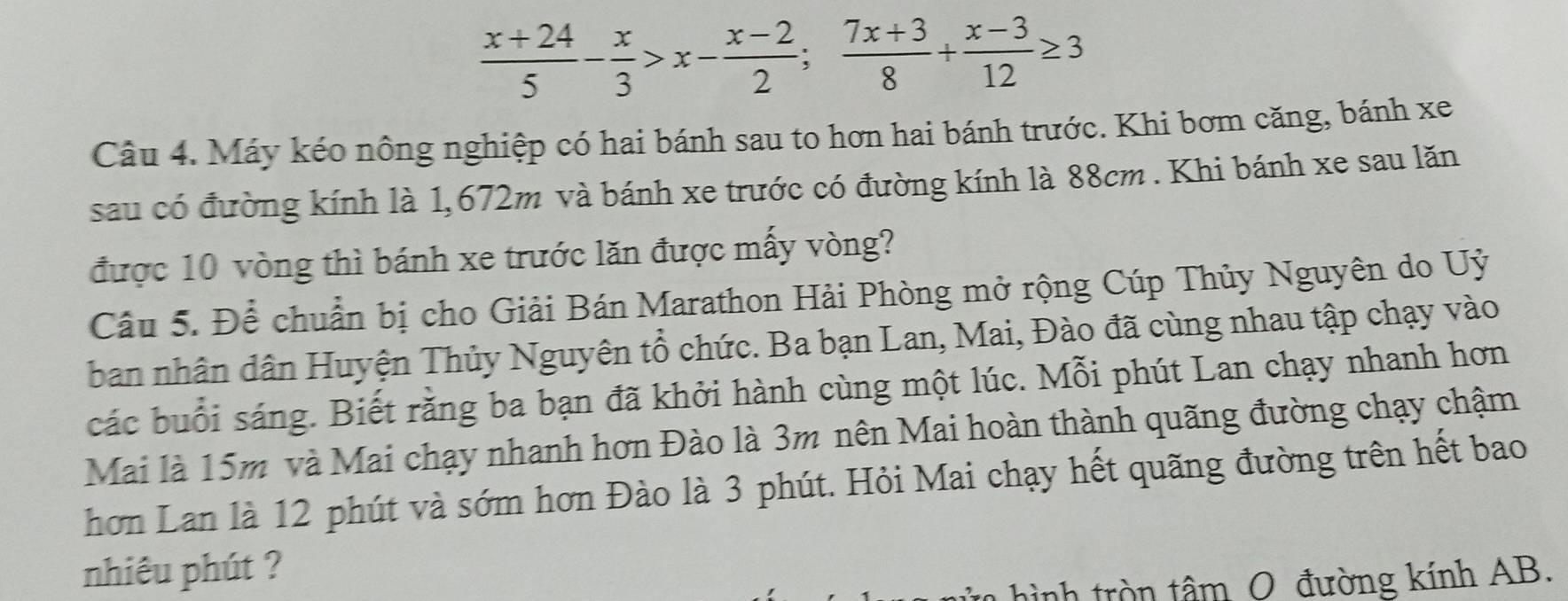  (x+24)/5 - x/3 >x- (x-2)/2 ;  (7x+3)/8 + (x-3)/12 ≥ 3
Câu 4. Máy kéo nông nghiệp có hai bánh sau to hơn hai bánh trước. Khi bơm căng, bánh xe 
sau có đường kính là 1,672m và bánh xe trước có đường kính là 88cm. Khi bánh xe sau lăn 
được 10 vòng thì bánh xe trước lăn được mấy vòng? 
Câu 5. Để chuẩn bị cho Giải Bán Marathon Hải Phòng mở rộng Cúp Thủy Nguyên do Uỷ 
ban nhân dân Huyện Thủy Nguyên tổ chức. Ba bạn Lan, Mai, Đào đã cùng nhau tập chạy vào 
các buổi sáng. Biết rằng ba bạn đã khởi hành cùng một lúc. Mỗi phút Lan chạy nhanh hơn 
Mai là 15m và Mai chạy nhanh hơn Đào là 3m nên Mai hoàn thành quãng đường chạy chậm 
hơn Lan là 12 phút và sớm hơn Đào là 3 phút. Hỏi Mai chạy hết quãng đường trên hết bao 
nhiêu phút ? 
hình tròn tâm O đường kính AB.