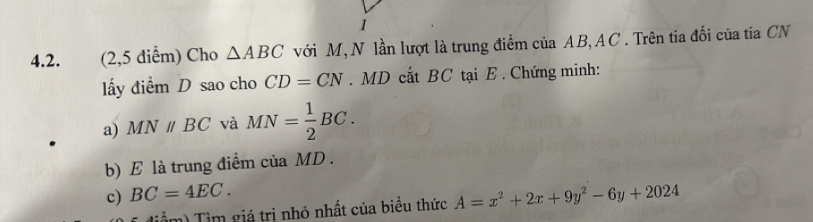 (2,5 diểm) Cho △ ABC với M, N lần lượt là trung điểm của AB, AC. Trên tia đối của tia CN 
lấy điểm D sao cho CD=CN. MD cất BC tại E. Chứng minh: 
a) MNparallel BC và MN= 1/2 BC. 
b) E là trung điểm của MD. 
c) BC=4EC. A=x^2+2x+9y^2-6y+2024
Tiểm) Tìm giá tri nhỏ nhất của biều thức