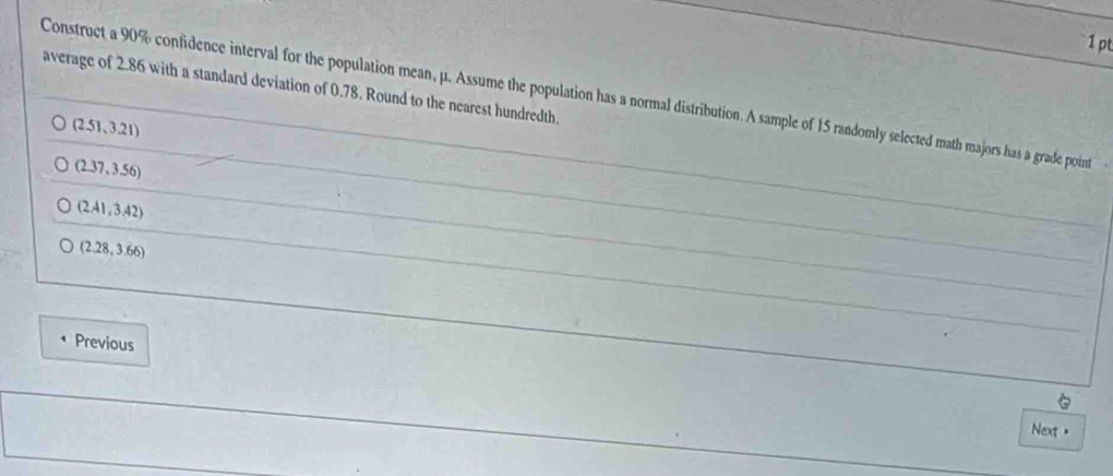 average of 2.86 with a standard deviation of 0.78. Round to the nearest hundredth
Construct a 90% confidence interval for the population mean, μ. Assume the population has a normal distribution. A sample of 15 randomly selected math majors has a grade poin
(2.51,3.21)
(2.37,3.56)
(2.41,3.42)
(2.28,3.66)
Previous

Next <
