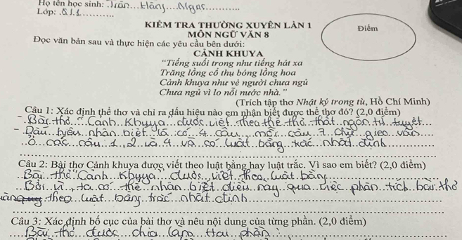 Họ tên học sinh: Tão... Hãny....Mgn_ 
Lớp: .δ_ 
kiêm tra thường xuyên lản 1 Điểm 
MỒN Ngữ Văn 8
Đọc văn bản sau và thực hiện các yêu cầu bên dưới: 
CẢNH KHUYA 
'Tiếng suối trong như tiếng hát xa 
Trăng lồng cổ thụ bóng lồng hoa 
Cảnh khuya như vẻ người chưa ngủ 
Chưa ngủ vì lo nổi nước nhà. '' 
(Trích tập thơ Nhật ký trong tù, Hồ Chí Minh) 
Câu 1: Xác định thể thơ và chỉ ra dấu hiệu nào em nhận biết được thể thơ đó? (2,0 điểm) 
_ 
_ 
_ 
_ 
_ 
Câu 2: Bài thơ Cảnh khuya được viết theo luật bằng hay luật trắc. Vì sao em biết? (2,0 điểm) 
_ 
_ 
_ 
_ 
_ 
_ 
_ 
_ 
_ 
n 
_ 
_ 
Câu 3: Xác định bố cục của bài thơ và nêu nội dung của từng phần. (2,0 điểm) 
_ 
_