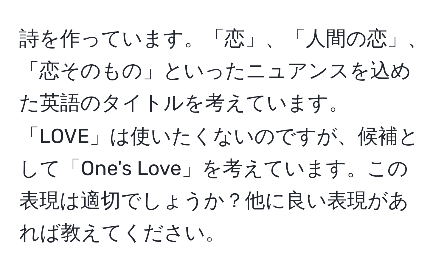 詩を作っています。「恋」、「人間の恋」、「恋そのもの」といったニュアンスを込めた英語のタイトルを考えています。「LOVE」は使いたくないのですが、候補として「One's Love」を考えています。この表現は適切でしょうか？他に良い表現があれば教えてください。