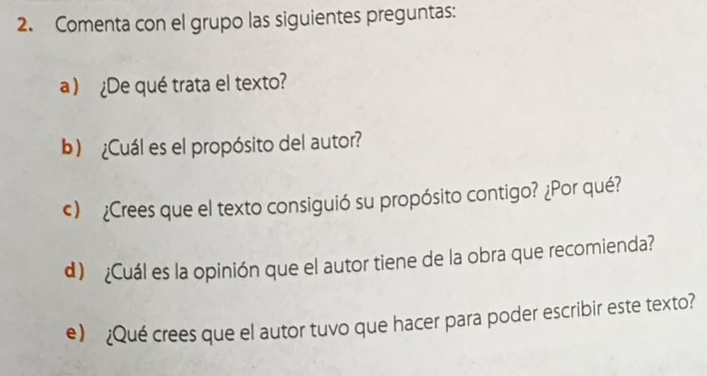 Comenta con el grupo las siguientes preguntas: 
a)¿De qué trata el texto? 
b)¿Cuál es el propósito del autor? 
c) ¿Crees que el texto consiguió su propósito contigo? ¿Por qué? 
d) ¿Cuál es la opinión que el autor tiene de la obra que recomienda? 
e) ¿Qué crees que el autor tuvo que hacer para poder escribir este texto?