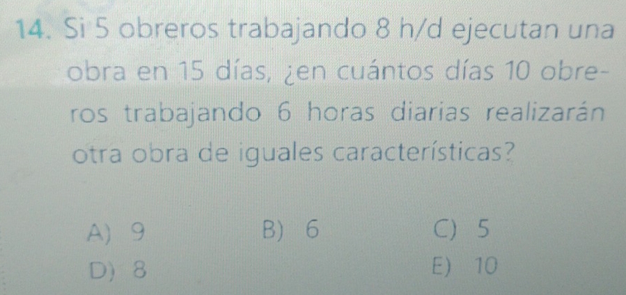 Si 5 obreros trabajando 8 h/d ejecutan una
obra en 15 días, ¿en cuántos días 10 obre-
ros trabajando 6 horas diarias realizarán
otra obra de iguales características?
A 9 B 6 C 5
D 8 E 10