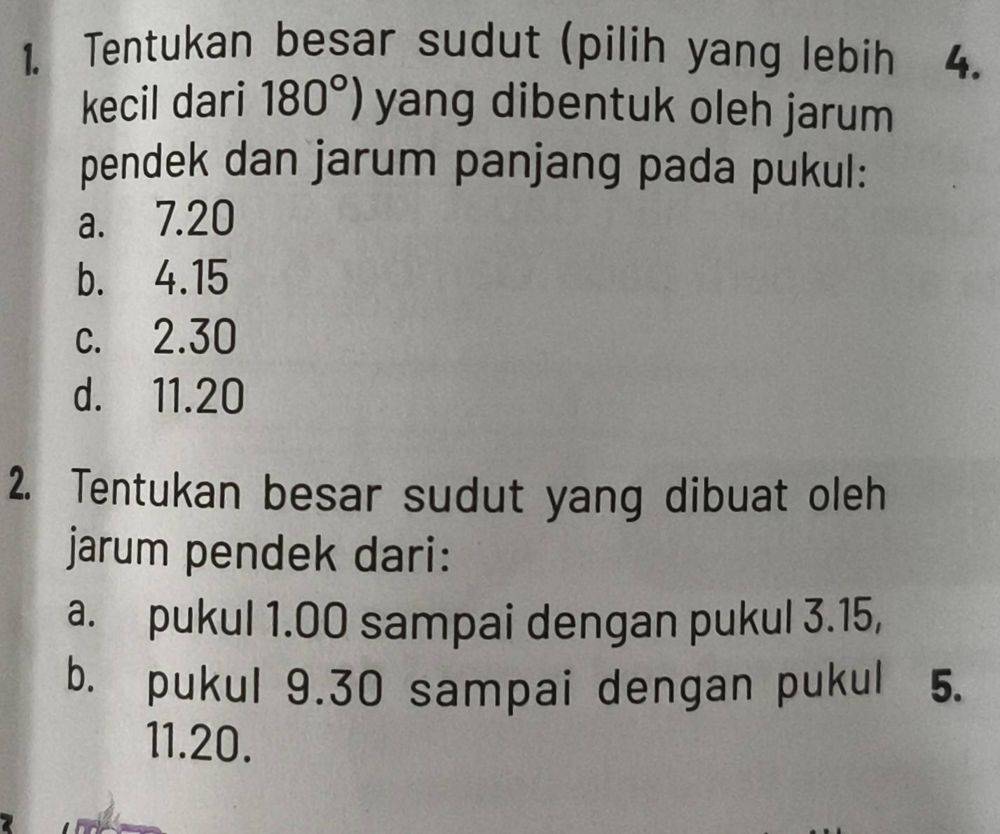 Tentukan besar sudut (pilih yang lebih a 4.
kecil dari 180°) yang dibentuk oleh jarum
pendek dan jarum panjang pada pukul:
a. 7.20
b. 4.15
c. 2.30
d. 11.20
2. Tentukan besar sudut yang dibuat oleh
jarum pendek dari:
a. pukul 1.00 sampai dengan pukul 3.15,
b. pukul 9.30 sampai dengan pukul 5.
11. 20.