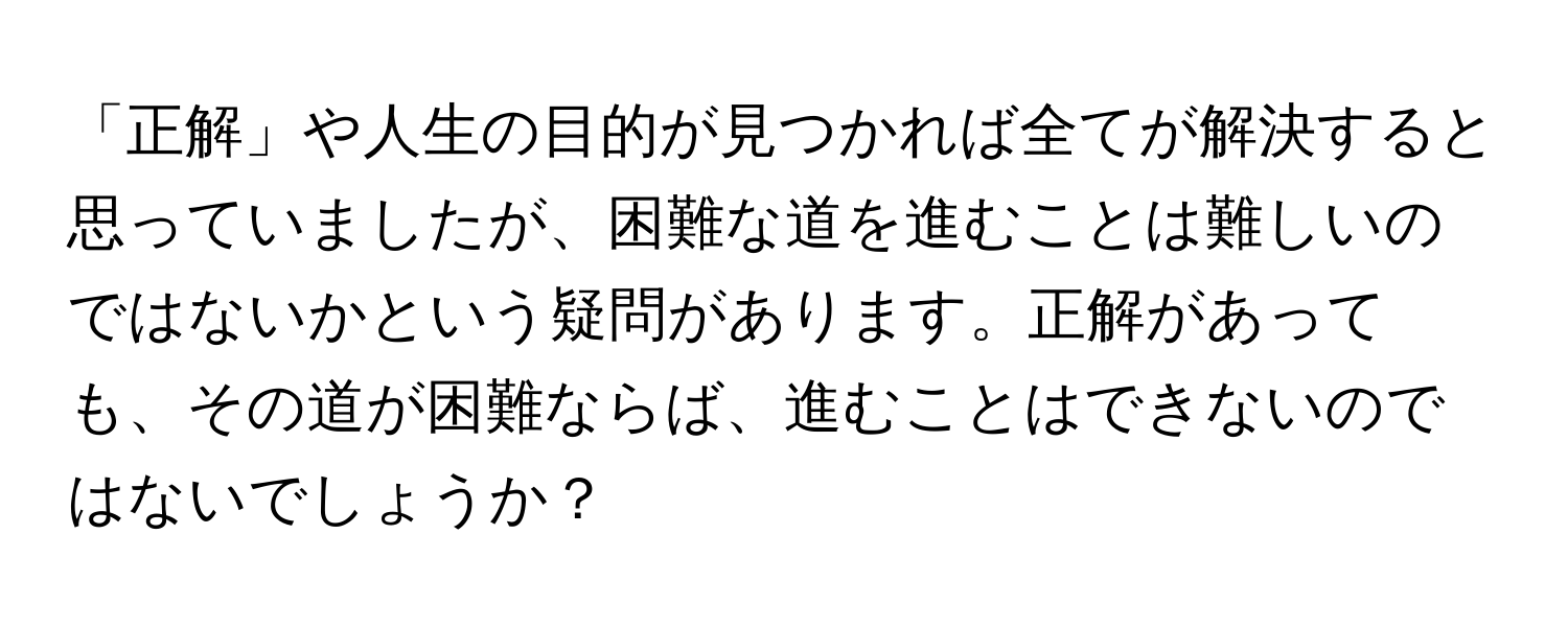 「正解」や人生の目的が見つかれば全てが解決すると思っていましたが、困難な道を進むことは難しいのではないかという疑問があります。正解があっても、その道が困難ならば、進むことはできないのではないでしょうか？