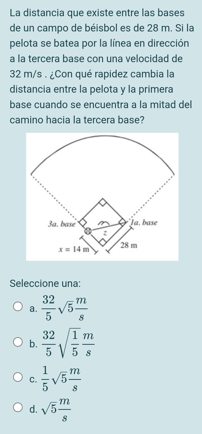 La distancia que existe entre las bases
de un campo de béisbol es de 28 m. Si la
pelota se batea por la línea en dirección
a la tercera base con una velocidad de
32 m/s . ¿Con qué rapidez cambia la
distancia entre la pelota y la primera
base cuando se encuentra a la mitad del
camino hacia la tercera base?
Seleccione una:
a.  32/5 sqrt(5) m/s 
b.  32/5 sqrt(frac 1)5 m/s 
C.  1/5 sqrt(5) m/s 
d. sqrt(5) m/s 